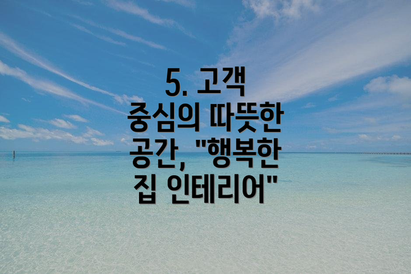 5. 고객 중심의 따뜻한 공간, "행복한 집 인테리어"