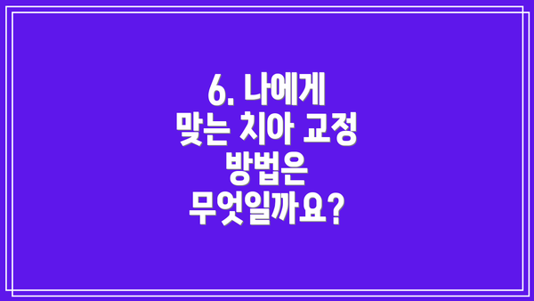 6. 나에게 맞는 치아 교정 방법은 무엇일까요?
