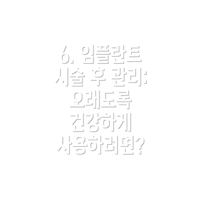 6. 임플란트 시술 후 관리: 오래도록 건강하게 사용하려면?
