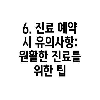 6. 진료 예약 시 유의사항:  원활한 진료를 위한 팁